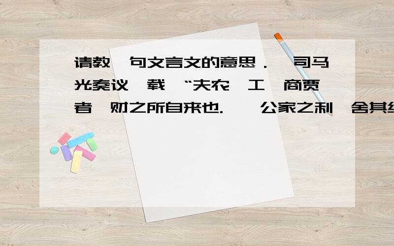 请教一句文言文的意思．《司马光奏议》载,“夫农、工、商贾者,财之所自来也.……公家之利,舍其细而取其大,散诸近而取诸远则商贾流通矣,农、工商贾皆乐其业而安其富,则公家何求而不获