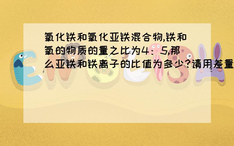 氧化铁和氧化亚铁混合物,铁和氧的物质的量之比为4：5,那么亚铁和铁离子的比值为多少?请用差量法做一下算出答案,普通解法已经掌握,但是我差量法作出来与答案不符...写错了，不是差量法