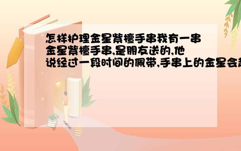 怎样护理金星紫檀手串我有一串金星紫檀手串,是朋友送的,他说经过一段时间的佩带,手串上的金星会越来越明显,但我戴过一段时间后,发现手串上的金星越来越淡,现在几乎看不见了,我应该怎