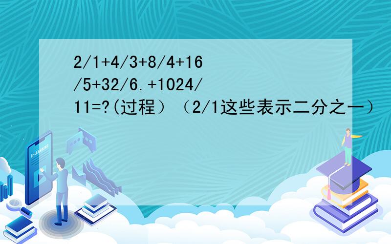 2/1+4/3+8/4+16/5+32/6.+1024/11=?(过程）（2/1这些表示二分之一）