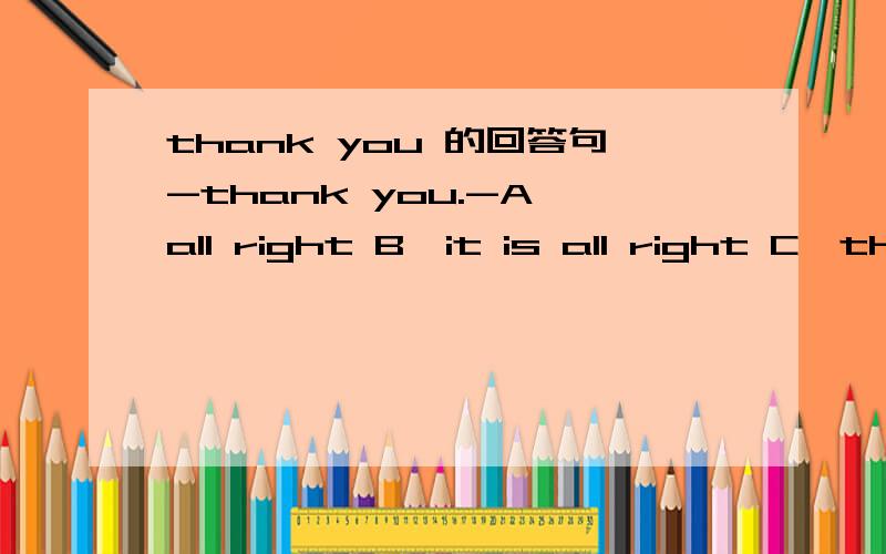 thank you 的回答句-thank you.-A、all right B、it is all right C、that is all right D、this is all right对了，-excuse me！A、OKB、excuse meC、thank youD、yes