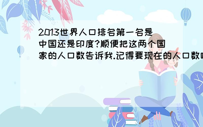 2013世界人口排名第一名是中国还是印度?顺便把这两个国家的人口数告诉我.记得要现在的人口数哦.