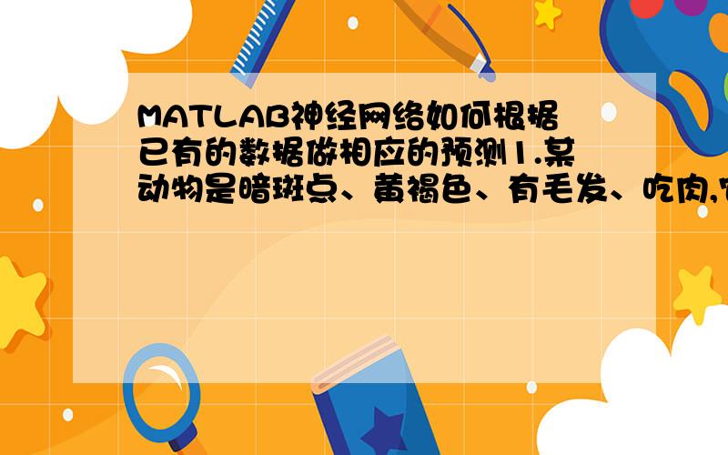 MATLAB神经网络如何根据已有的数据做相应的预测1.某动物是暗斑点、黄褐色、有毛发、吃肉,它就是豹.2.某动物是黄褐色、有毛发、吃肉、黑条纹,它就是虎.3.某动物是不飞、黑白色、会游泳、