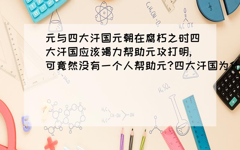 元与四大汗国元朝在腐朽之时四大汗国应该竭力帮助元攻打明,可竟然没有一个人帮助元?四大汗国为什么不帮助元?元的疆域也很大啊!1365年也仍然有中原及西部和甚至北达贝加尔湖 竟然最后