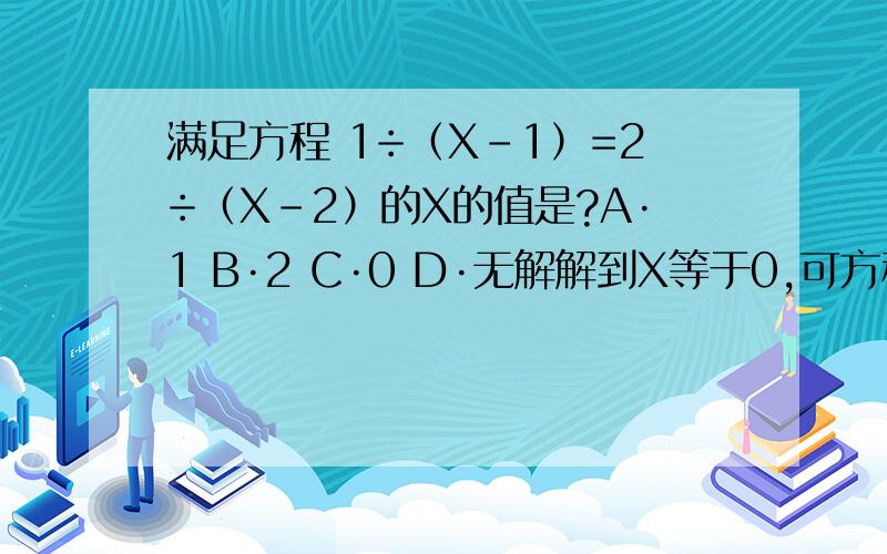 满足方程 1÷（X-1）=2÷（X-2）的X的值是?A·1 B·2 C·0 D·无解解到X等于0,可方程中X不能是0啊,代入0后式子是对的,那应该选c还是D呢,哥哥姐姐帮一下,