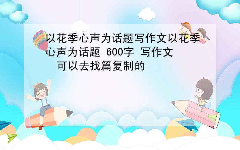 以花季心声为话题写作文以花季心声为话题 600字 写作文  可以去找篇复制的