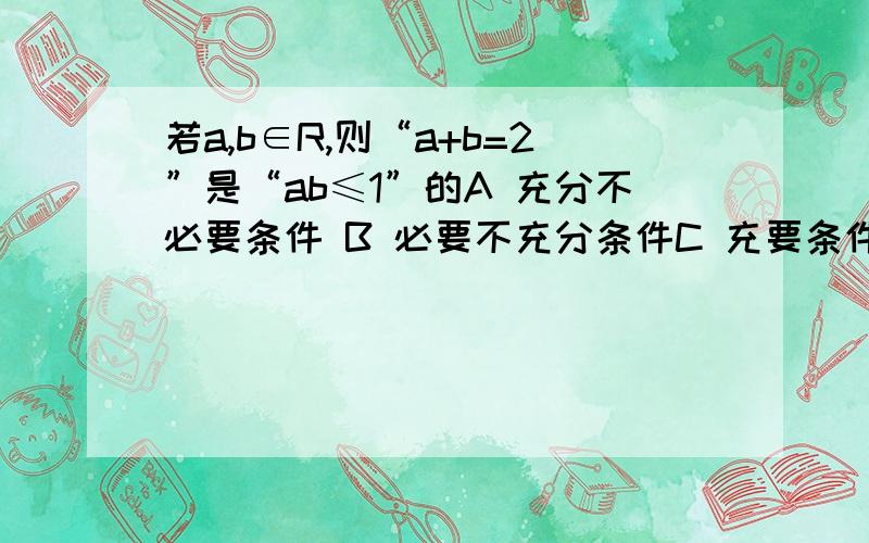 若a,b∈R,则“a+b=2”是“ab≤1”的A 充分不必要条件 B 必要不充分条件C 充要条件 D 不充分也不必要条件请给出理由,