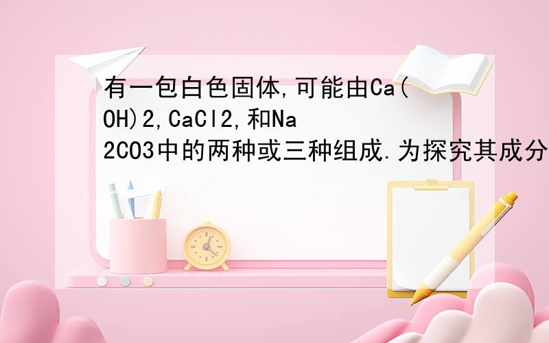 有一包白色固体,可能由Ca(OH)2,CaCl2,和Na2CO3中的两种或三种组成.为探究其成分,进行了下列实验.将该白色粉末溶于水,由白色沉淀生成.过滤后,向白色沉淀中加入稀盐酸有气体生成；向滤液中加