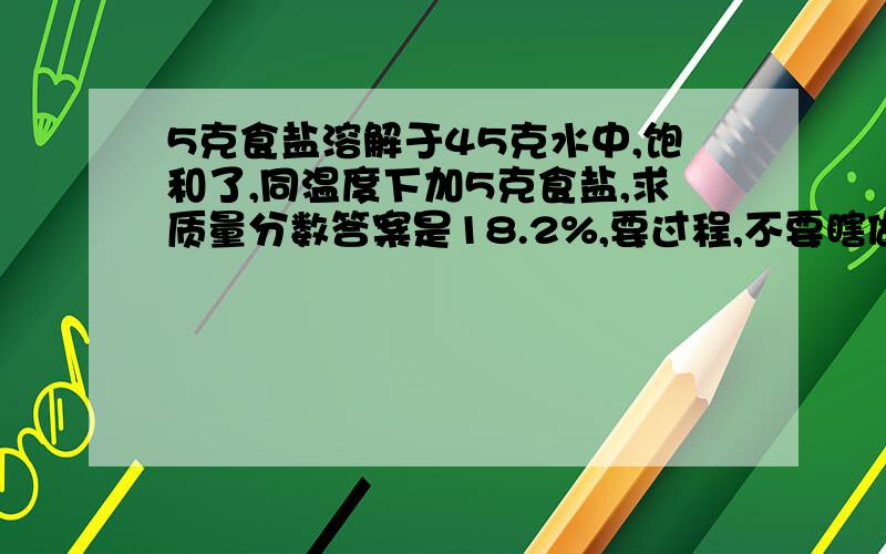 5克食盐溶解于45克水中,饱和了,同温度下加5克食盐,求质量分数答案是18.2%,要过程,不要瞎做提示：先算溶解度