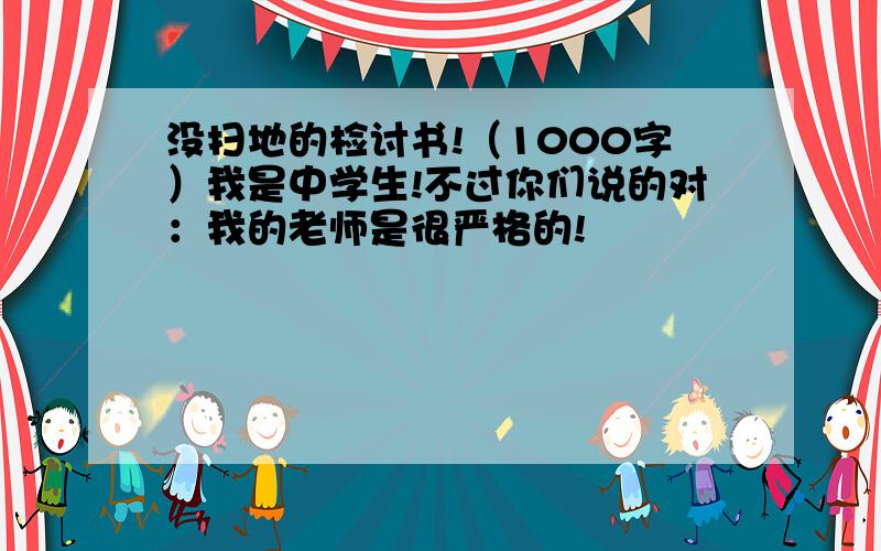 没扫地的检讨书!（1000字）我是中学生!不过你们说的对：我的老师是很严格的!