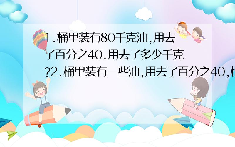 1.桶里装有80千克油,用去了百分之40.用去了多少千克?2.桶里装有一些油,用去了百分之40,恰好是32千克.原来桶里有油多少千克?