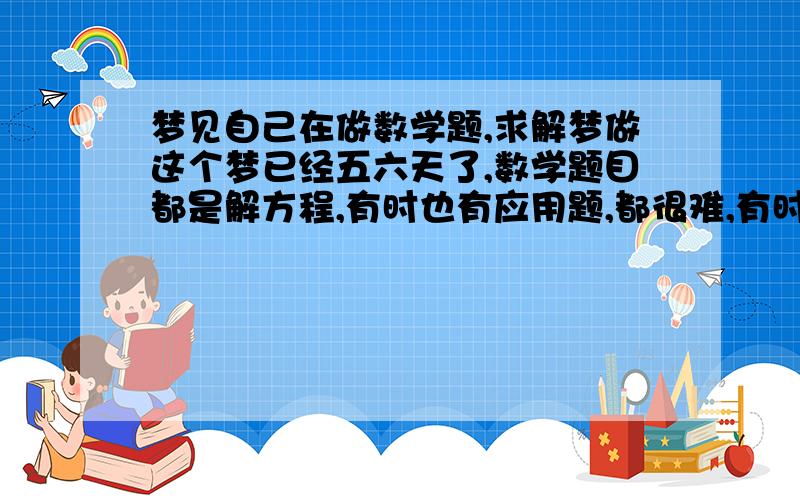 梦见自己在做数学题,求解梦做这个梦已经五六天了,数学题目都是解方程,有时也有应用题,都很难,有时候好长时间才能解出来.梦里思路出奇的清晰,有的题目现在还能记得,可是第二天就开始