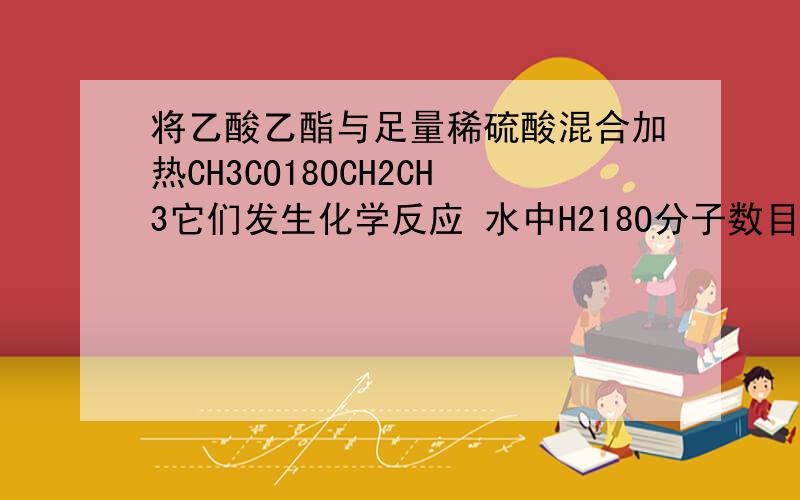 将乙酸乙酯与足量稀硫酸混合加热CH3CO18OCH2CH3它们发生化学反应 水中H218O分子数目不变 为什么?