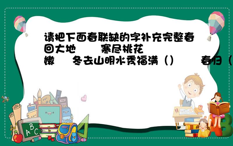 请把下面春联缺的字补充完整春回大地       寒尽桃花嫩     冬去山明水秀福满（）      春归（）新     （）鸟语花香