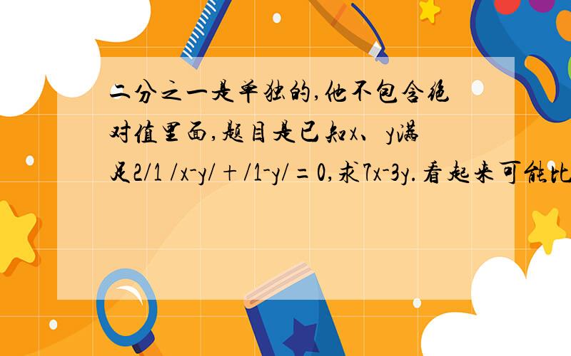 二分之一是单独的,他不包含绝对值里面,题目是已知x、y满足2/1 /x-y/+/1-y/=0,求7x-3y.看起来可能比较乱，题目为已知x、y满足2/1 /x-y/+/1-y/=0,求7x-3y