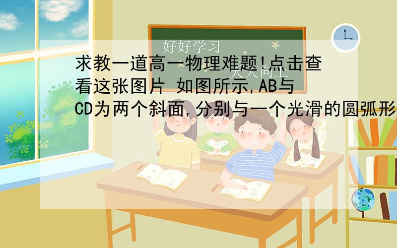 求教一道高一物理难题!点击查看这张图片 如图所示,AB与CD为两个斜面,分别与一个光滑的圆弧形轨道相切,圆弧的圆心角为θ,半径为R,质量为m的物块在距地面高为h的A处无初速度滑下,若物块与