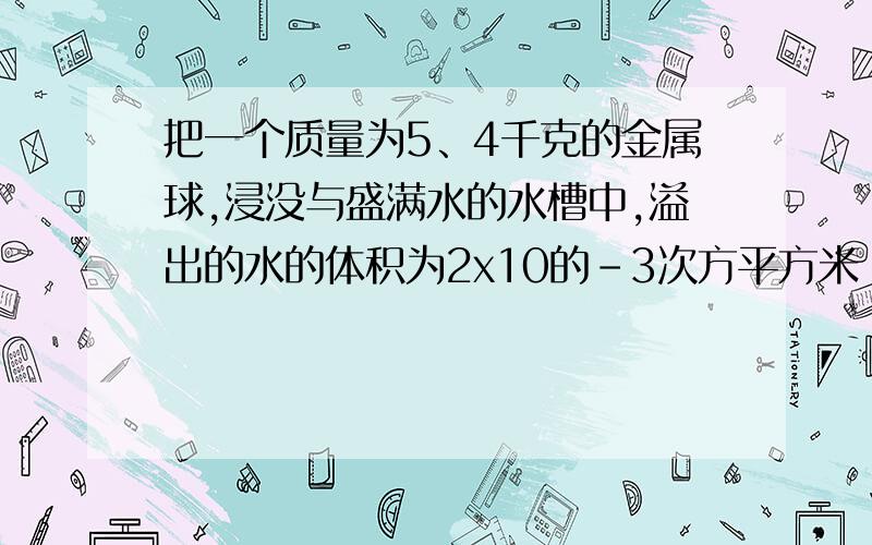 把一个质量为5、4千克的金属球,浸没与盛满水的水槽中,溢出的水的体积为2x10的-3次方平方米（g取10N/kg）(1)金属球的密度已知答案是ρ=m/v=5.4kg/2×10^-3 m3 =2700kg/m3 我想问一下2×10^-3 m3 是水的体