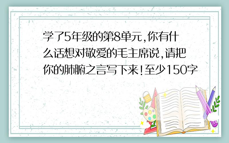 学了5年级的第8单元,你有什么话想对敬爱的毛主席说,请把你的肺腑之言写下来!至少150字