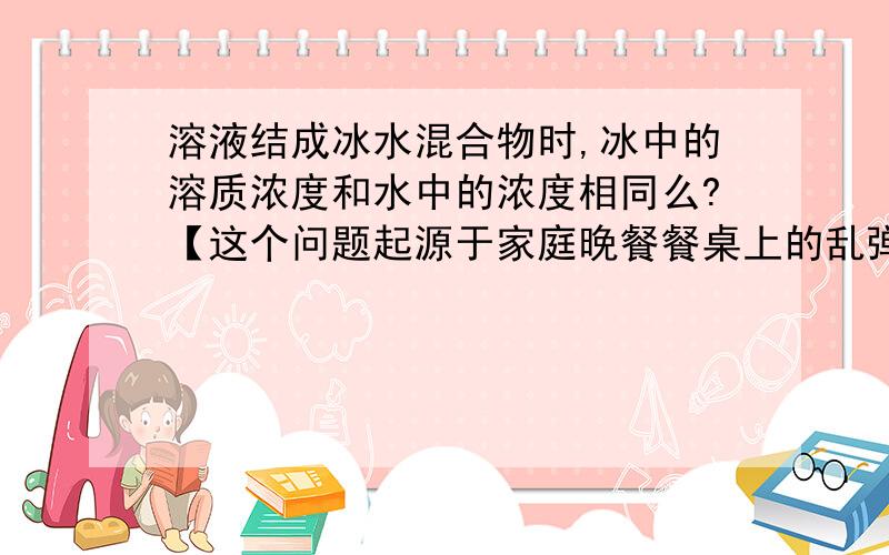 溶液结成冰水混合物时,冰中的溶质浓度和水中的浓度相同么?【这个问题起源于家庭晚餐餐桌上的乱弹】 首先,是这样的：假如有一一杯有毒的溶液存放在冰箱,被不小心冻成了冰水混合物那