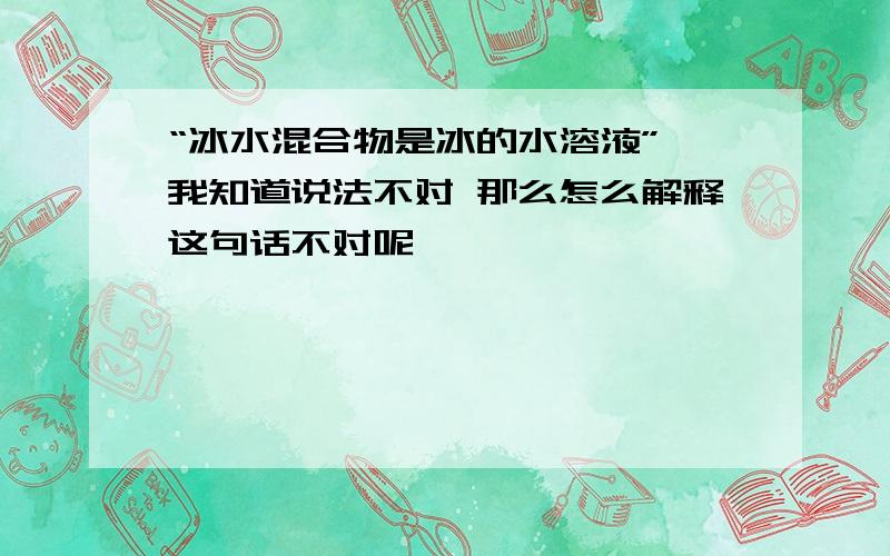 “冰水混合物是冰的水溶液” 我知道说法不对 那么怎么解释这句话不对呢