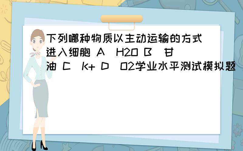 下列哪种物质以主动运输的方式进入细胞 A．H2O B．甘油 C．K+ D．O2学业水平测试模拟题 应该是一个选项 可是我记得A C都是主动运输