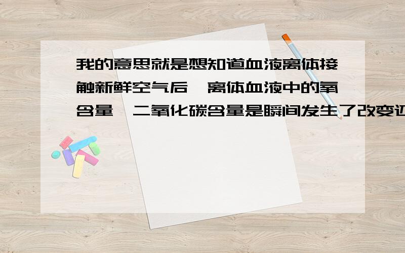 我的意思就是想知道血液离体接触新鲜空气后,离体血液中的氧含量、二氧化碳含量是瞬间发生了改变还是要等段时间才会发生改变