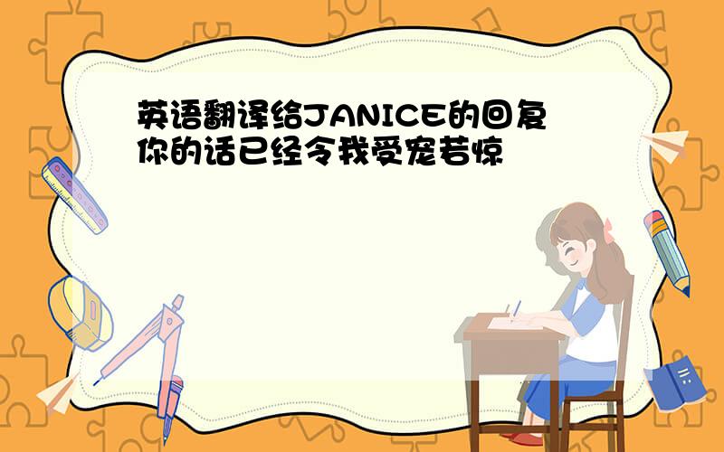 英语翻译给JANICE的回复你的话已经令我受宠若惊