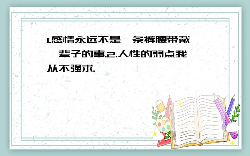 1.感情永远不是一条裤腰带戴一辈子的事.2.人性的弱点我从不强求.