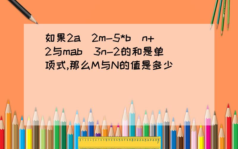 如果2a^2m-5*b^n+2与mab^3n-2的和是单项式,那么M与N的值是多少