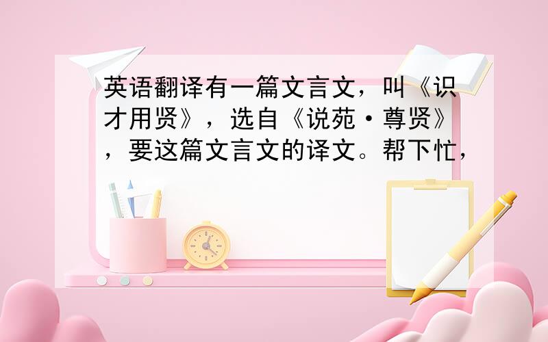 英语翻译有一篇文言文，叫《识才用贤》，选自《说苑·尊贤》，要这篇文言文的译文。帮下忙，