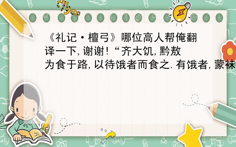 《礼记·檀弓》哪位高人帮俺翻译一下,谢谢!“齐大饥,黔敖为食于路,以待饿者而食之.有饿者,蒙袜辑履,贸贸然来.黔敖左奉食,右执饮,曰：“嗟!来食”扬其目而视之曰：‘予唯不食嗟来之食,