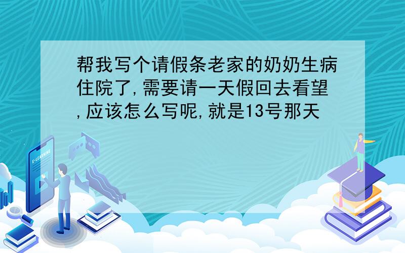 帮我写个请假条老家的奶奶生病住院了,需要请一天假回去看望,应该怎么写呢,就是13号那天