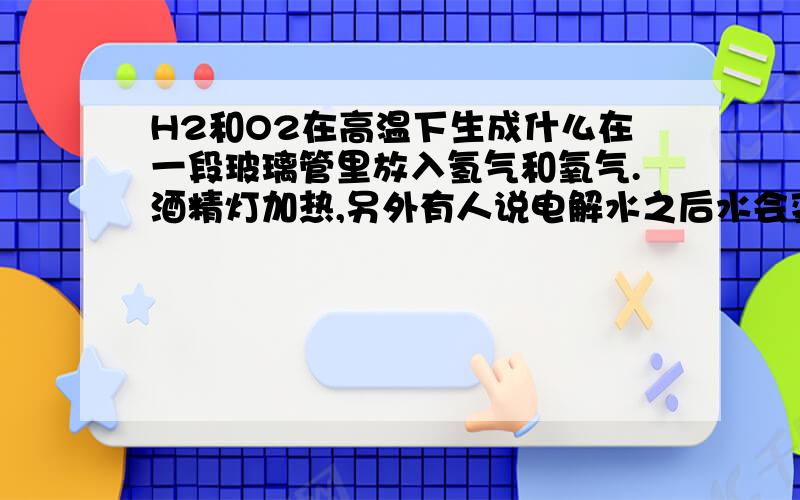 H2和O2在高温下生成什么在一段玻璃管里放入氢气和氧气.酒精灯加热,另外有人说电解水之后水会变蓝色.这是为什么?