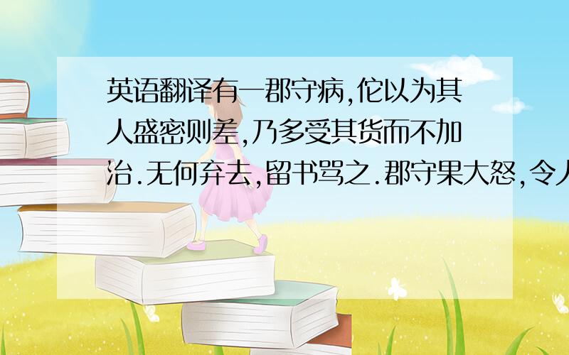 英语翻译有一郡守病,佗以为其人盛密则差,乃多受其货而不加治.无何弃去,留书骂之.郡守果大怒,令人追捉杀佗.郡守子知之,嘱使勿逐.守 恚既甚,吐黑血数升而愈.为什么找不到呢~郁闷饿~