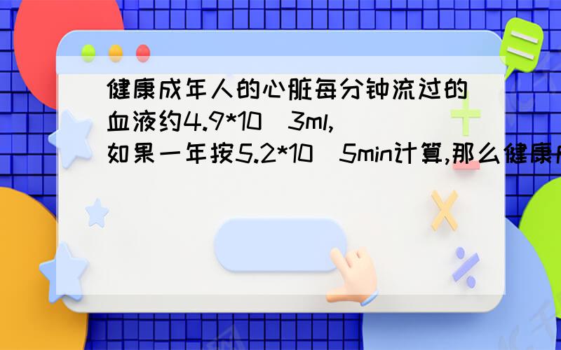 健康成年人的心脏每分钟流过的血液约4.9*10^3ml,如果一年按5.2*10^5min计算,那么健康成年人的心脏全年流过的血液是多少