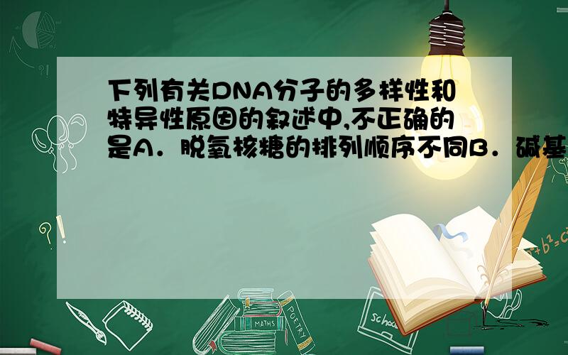 下列有关DNA分子的多样性和特异性原因的叙述中,不正确的是A．脱氧核糖的排列顺序不同B．碱基对的排列顺序不同C．脱氧核苷酸的排列顺序不同D．碱基排列顺序有其特定性• 某DNA的一个