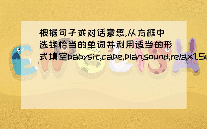 根据句子或对话意思,从方框中选择恰当的单词并利用适当的形式填空babysit,cape,plan,sound,relax1.Sue has to her little brother this Sunday2.What you said interesting3--Who are you going with--My friends4.they are to discuss t