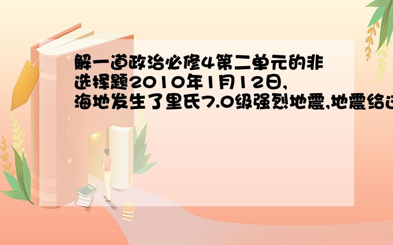 解一道政治必修4第二单元的非选择题2010年1月12日,海地发生了里氏7.0级强烈地震,地震给这个本来就非常贫穷的国家带来了毁灭性的打击.在巨大的灾难面前,人们不禁要问,人类到底什么时候才