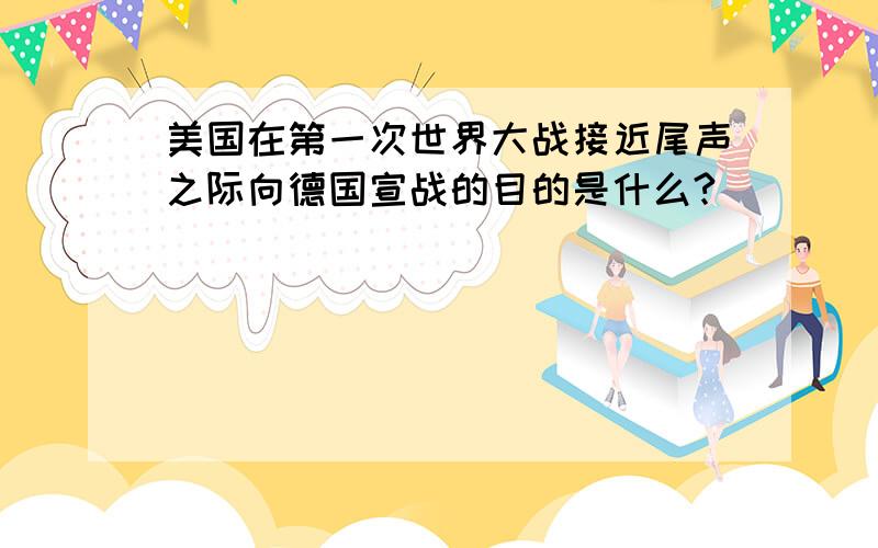 美国在第一次世界大战接近尾声之际向德国宣战的目的是什么?