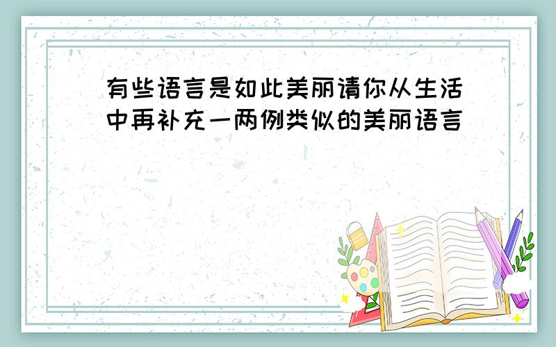 有些语言是如此美丽请你从生活中再补充一两例类似的美丽语言