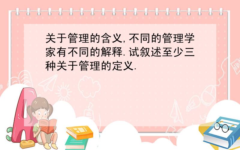 关于管理的含义,不同的管理学家有不同的解释.试叙述至少三种关于管理的定义.