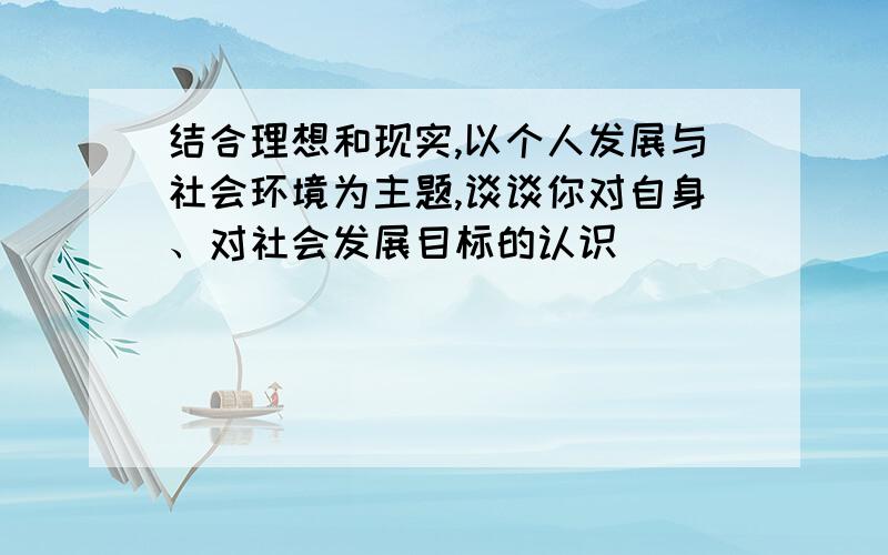 结合理想和现实,以个人发展与社会环境为主题,谈谈你对自身、对社会发展目标的认识