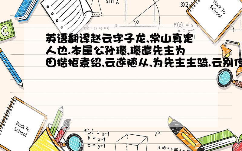 英语翻译赵云字子龙,常山真定人也.本属公孙瓒,瓒遣先主为田楷拒袁绍,云遂随从,为先主主骑.云别传曰：云身长八尺,姿颜雄伟,为本郡所举,将义从吏兵诣公孙瓒.时袁绍称冀州牧,瓒深忧州人