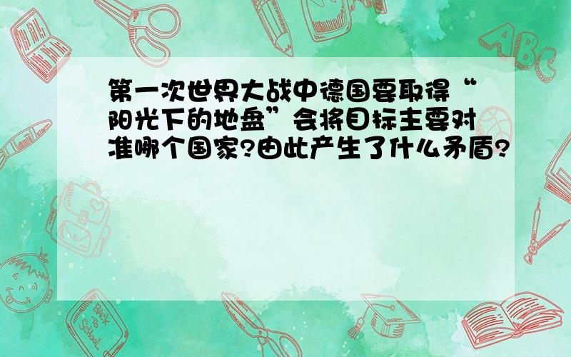 第一次世界大战中德国要取得“阳光下的地盘”会将目标主要对准哪个国家?由此产生了什么矛盾?