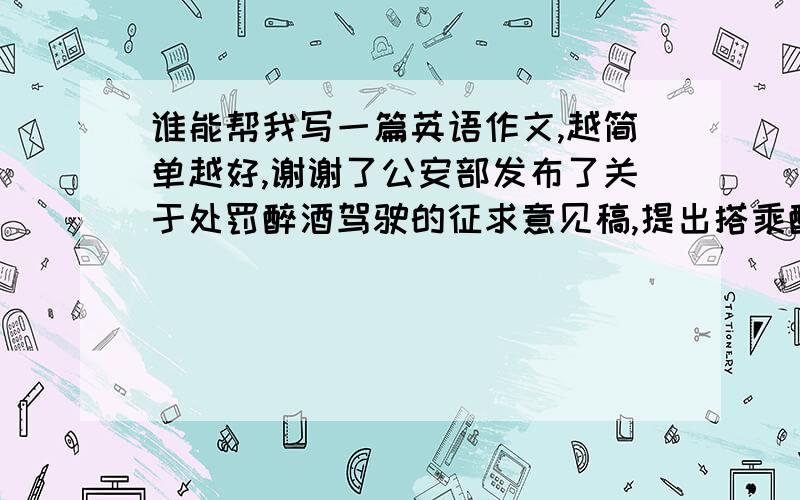 谁能帮我写一篇英语作文,越简单越好,谢谢了公安部发布了关于处罚醉酒驾驶的征求意见稿,提出搭乘醉酒司机车的乘客也应受到处罚,此事引起了社会的广泛关注和热议,请根据下面提供的信