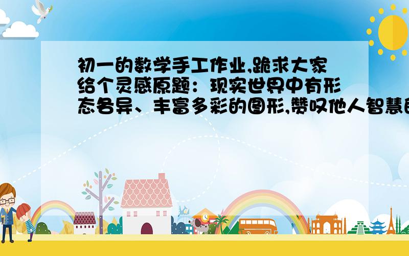 初一的数学手工作业,跪求大家给个灵感原题：现实世界中有形态各异、丰富多彩的图形,赞叹他人智慧的同时,请调动你的灵感,制作一件手工作品,形式不限,可以设计一个图案,一个立体模型,