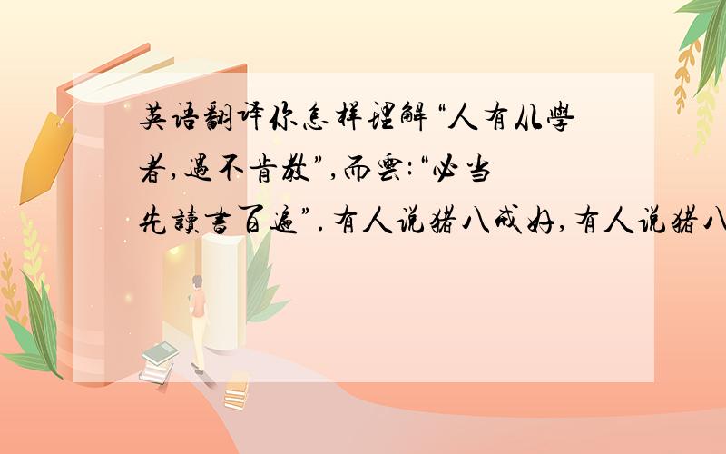 英语翻译你怎样理解“人有从学者,遇不肯教”,而云:“必当先读书百遍”.有人说猪八戒好,有人说猪八戒这个人物不好,我们该怎样说它好