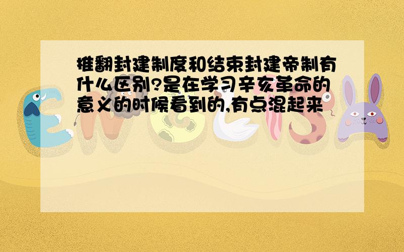 推翻封建制度和结束封建帝制有什么区别?是在学习辛亥革命的意义的时候看到的,有点混起来