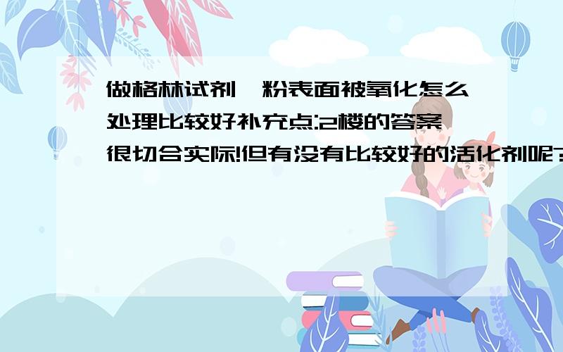 做格林试剂镁粉表面被氧化怎么处理比较好补充点:2楼的答案很切合实际!但有没有比较好的活化剂呢?