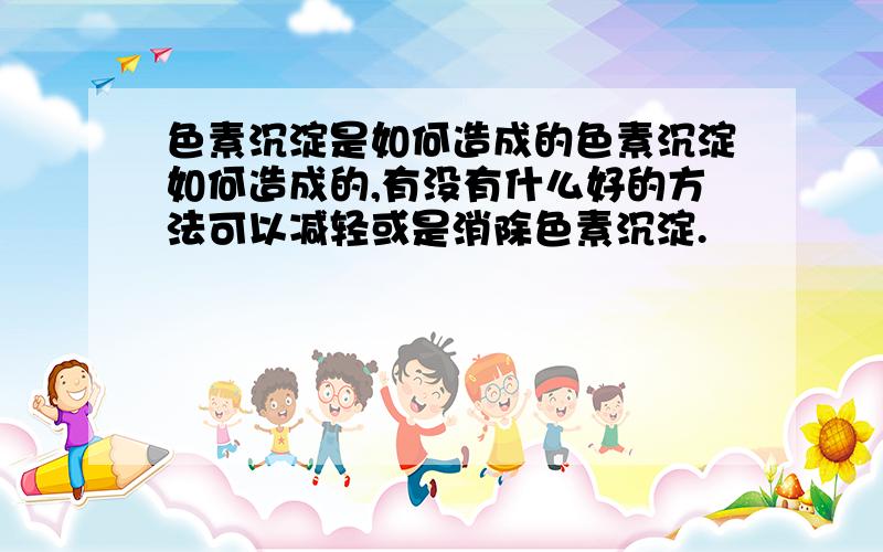 色素沉淀是如何造成的色素沉淀如何造成的,有没有什么好的方法可以减轻或是消除色素沉淀.